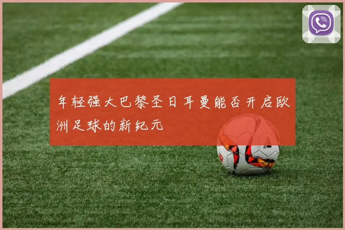 年轻强大巴黎圣日耳曼能否开启欧洲足球的新纪元
