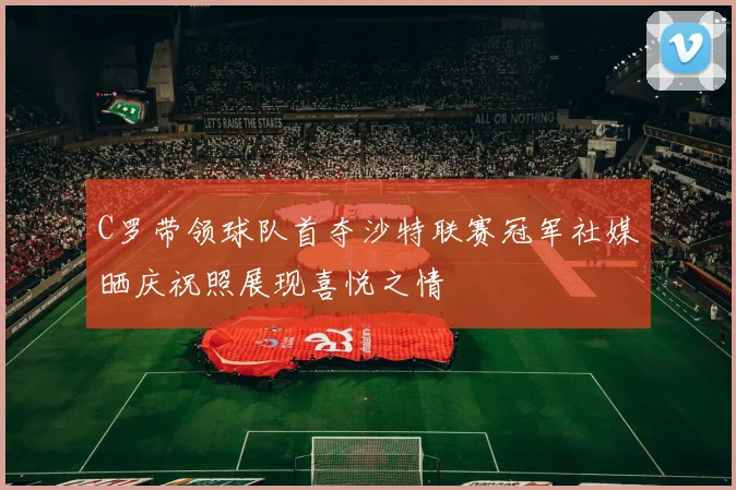 C罗带领球队首夺沙特联赛冠军社媒晒庆祝照展现喜悦之情