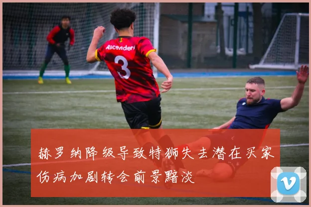 赫罗纳降级导致特狮失去潜在买家伤病加剧转会前景黯淡