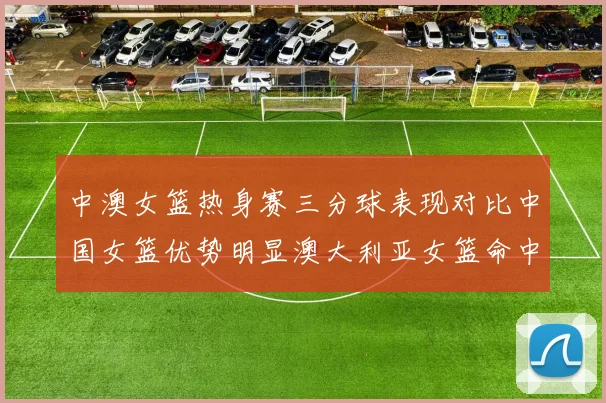 中澳女篮热身赛三分球表现对比中国女篮优势明显澳大利亚女篮命中率低下