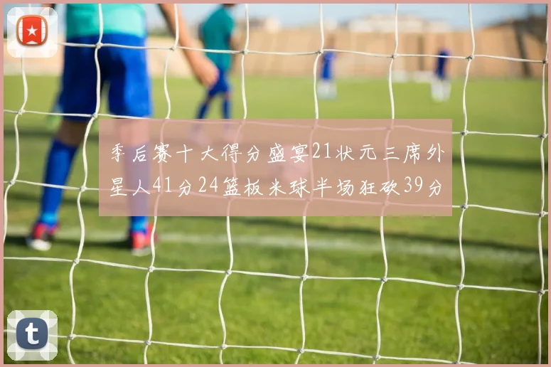 季后赛十大得分盛宴21状元三席外星人41分24篮板米球半场狂砍39分