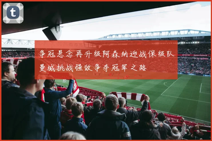 争冠悬念再升级阿森纳迎战保级队曼城挑战强敌争夺冠军之路