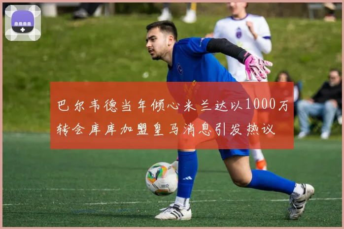 巴尔韦德当年倾心米兰达以1000万转会库库加盟皇马消息引发热议