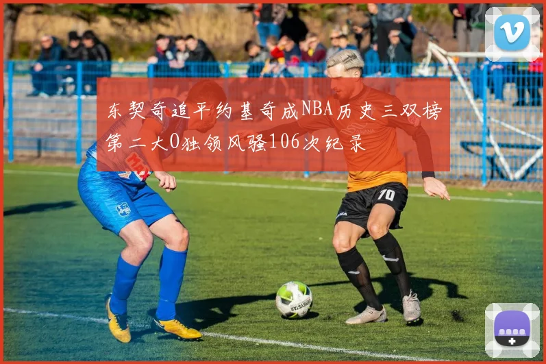 东契奇追平约基奇成NBA历史三双榜第二大O独领风骚106次纪录