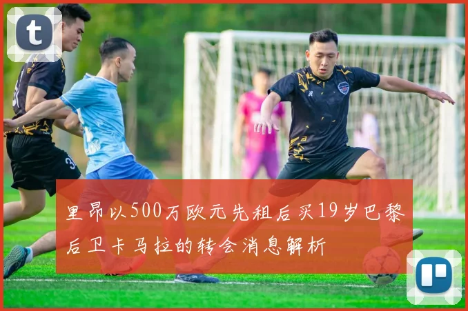 里昂以500万欧元先租后买19岁巴黎后卫卡马拉的转会消息解析