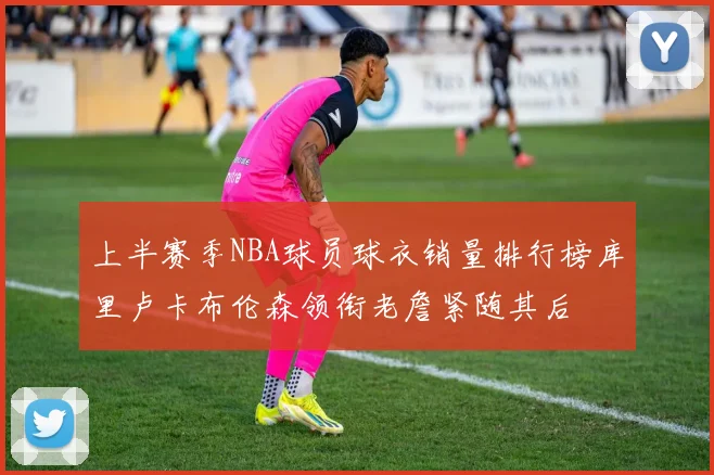 上半赛季NBA球员球衣销量排行榜库里卢卡布伦森领衔老詹紧随其后