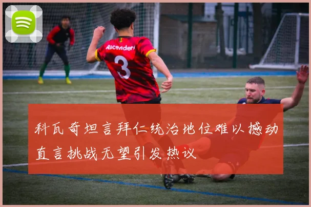 科瓦奇坦言拜仁统治地位难以撼动直言挑战无望引发热议