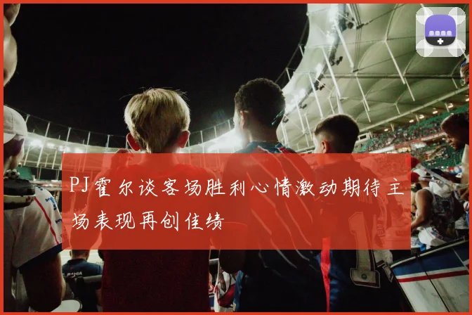 PJ霍尔谈客场胜利心情激动期待主场表现再创佳绩